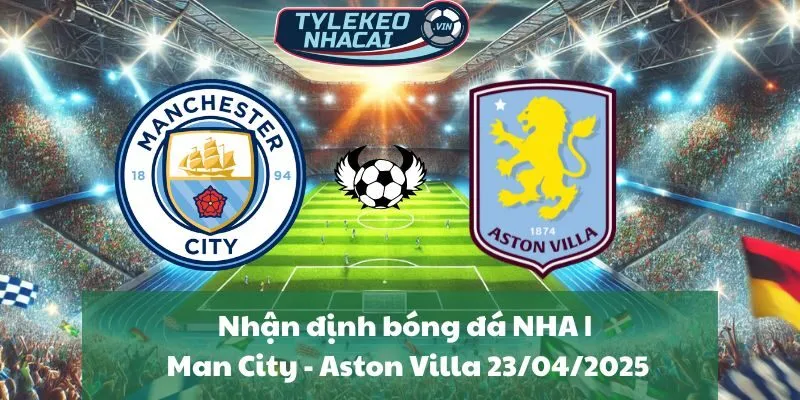 Nhận định bóng đá NHA | Man City - Aston Villa 23/04/2025