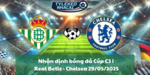 Nhận định bóng đá Cúp C3 | Real Betis - Chelsea 29/05/2025